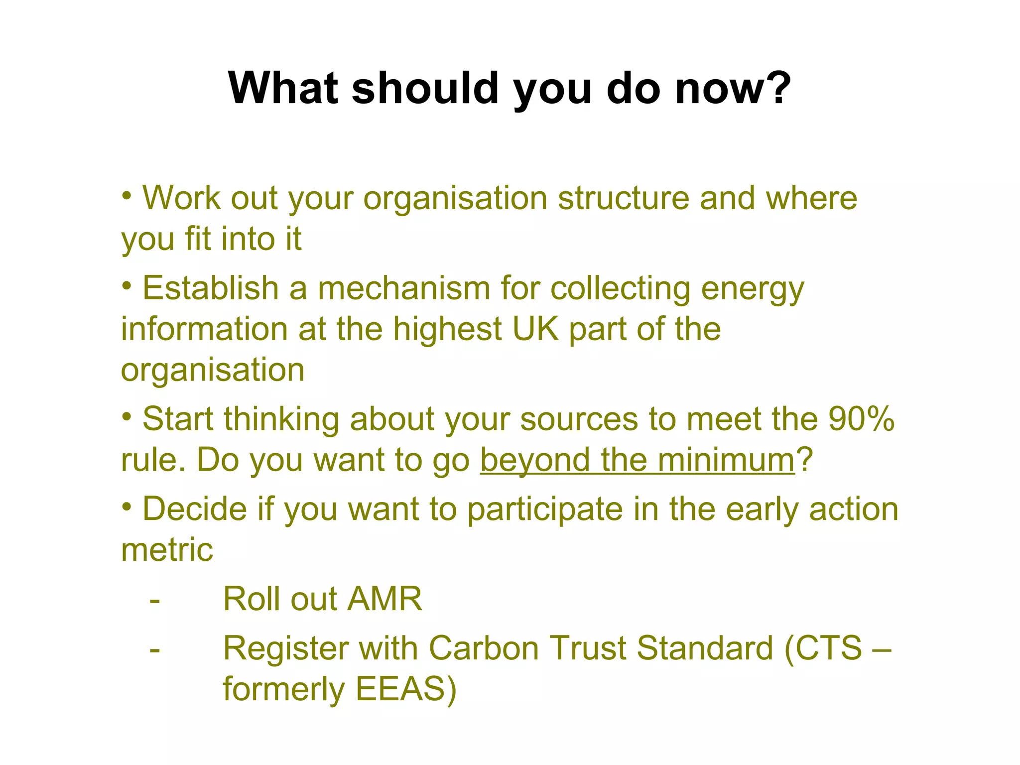 What should you do now? Work out your organisation structure and where you fit into it Establish a mechanism for collecting energy information at the highest UK part of the organisation Start thinking about your sources to meet the 90% rule. Do you want to go  beyond the minimum ? Decide if you want to participate in the early action metric -  Roll out AMR -  Register with Carbon Trust Standard (CTS –  formerly EEAS) 