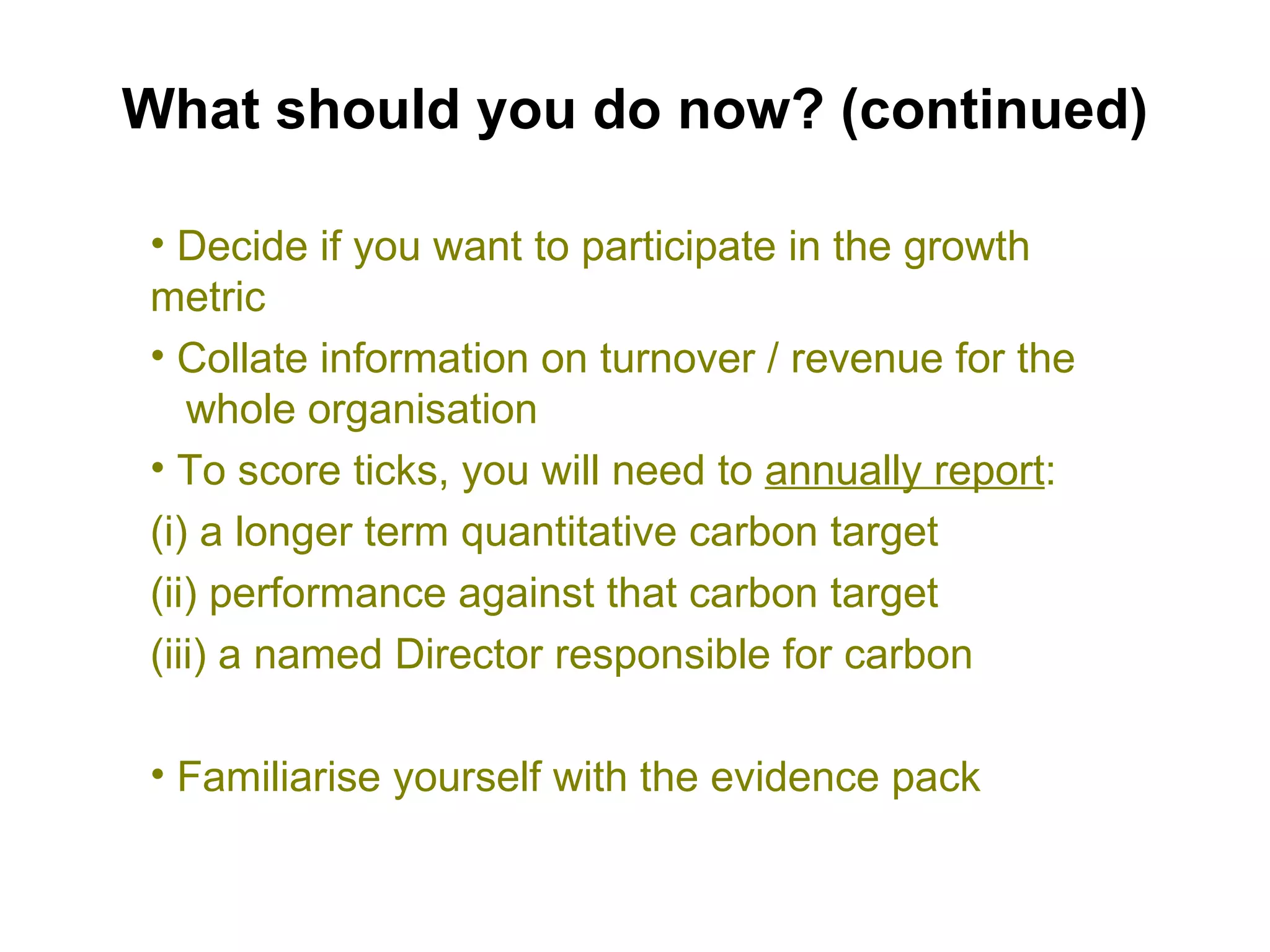 What should you do now? (continued) Decide if you want to participate in the growth metric Collate information on turnover / revenue for the  whole organisation To score ticks, you will need to  annually report : (i) a longer term quantitative carbon target (ii) performance against that carbon target (iii) a named Director responsible for carbon Familiarise yourself with the evidence pack 