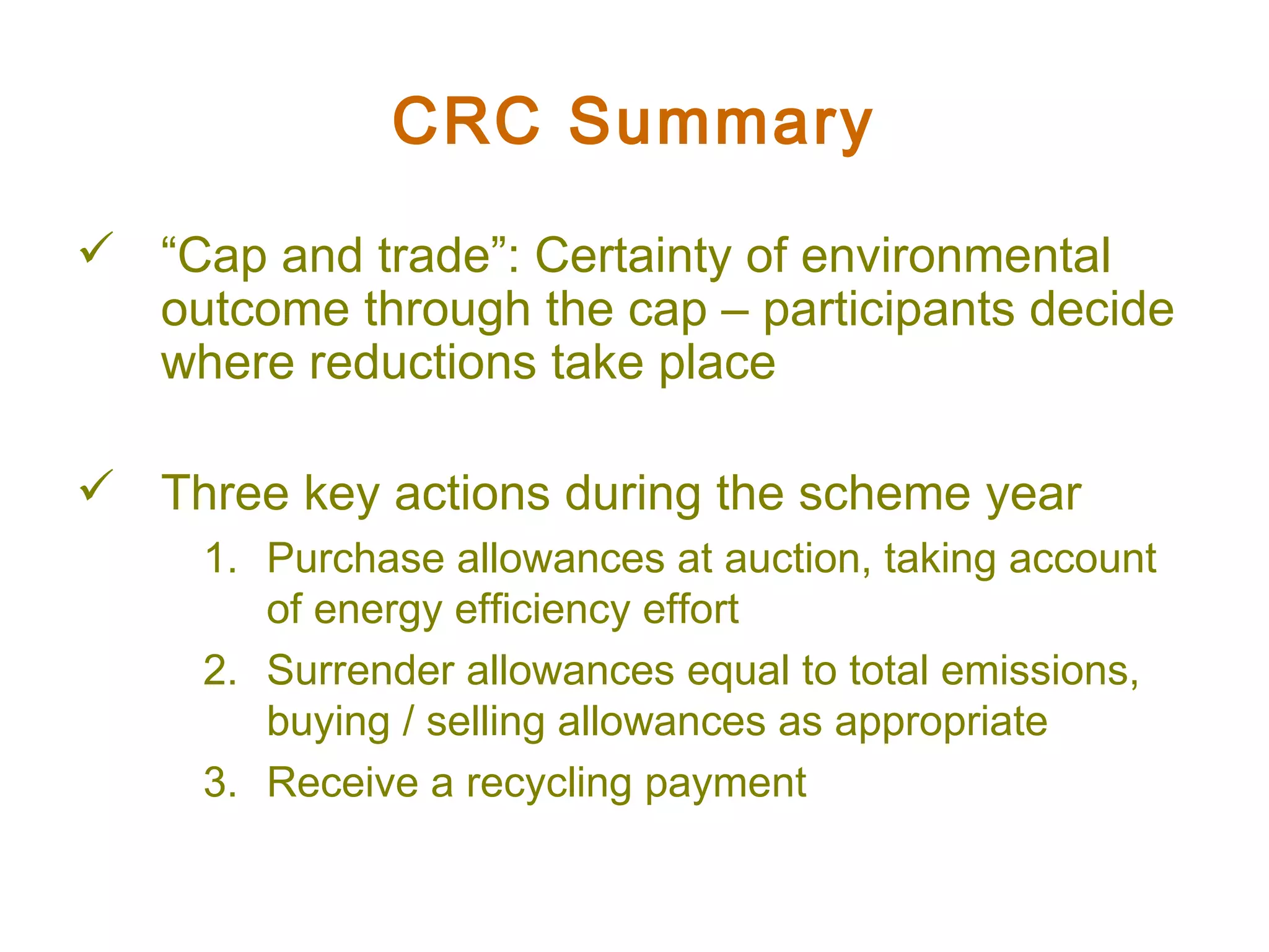 CRC Summary “ Cap and trade”: Certainty of environmental outcome through the cap – participants decide where reductions take place Three key actions during the scheme year Purchase allowances at auction, taking account of energy efficiency effort Surrender allowances equal to total emissions,  buying / selling allowances as appropriate Receive a recycling payment 
