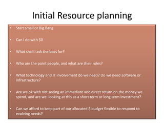 Initial Resource planning
•   Start small or Big Bang

•   Can I do with $0

•   What shall I ask the boss for?

•   Who are the point people, and what are their roles?

•   What technology and IT involvement do we need? Do we need software or
    infrastructure?

•   Are we ok with not seeing an immediate and direct return on the money we
    spend, and are we looking at this as a short term or long term investment?

•   Can we afford to keep part of our allocated $ budget flexible to respond to
    evolving needs?
 