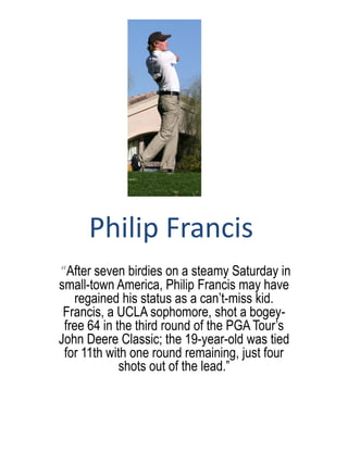 Philip Francis
“After seven birdies on a steamy Saturday in
small-town America, Philip Francis may have
   regained his status as a can’t-miss kid.
 Francis, a UCLA sophomore, shot a bogey-
 free 64 in the third round of the PGA Tour’s
John Deere Classic; the 19-year-old was tied
 for 11th with one round remaining, just four
             shots out of the lead.”
 