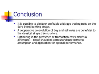 Conclusion  It is possible to discover profitable arbitrage trading rules on the Euro Stoxx banking sector. A cooperative co-evolution of buy and sell rules are beneficial to the classical single tree structure. Optimizing in the pressence of transaction costs makes a difference – There should be correspondence between assumption and application for optimal performance. 