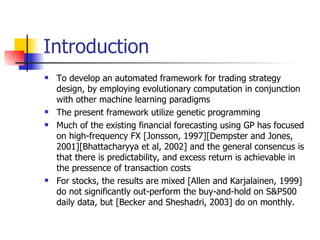 Introduction To develop an automated framework for trading strategy design, by employing evolutionary computation in conjunction with other machine learning paradigms The present framework utilize genetic programming Much of the existing financial forecasting using GP has focused on high-frequency FX [Jonsson, 1997][Dempster and Jones, 2001][Bhattacharyya et al, 2002] and the general consencus is that there is predictability, and excess return is achievable in the pressence of transaction costs For stocks, the results are mixed [Allen and Karjalainen, 1999] do not significantly out-perform the buy-and-hold on S&P500 daily data, but [Becker and Sheshadri, 2003] do on monthly. 