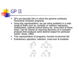 GP II GP’s are basically GA’s in which the genome contitutes hierachical computer programs Using this representation, we can solve problems in a wide range of fields such as, symbolic or ordinary regression, classification, optimal control theory etc. since each of these areas “can be viewed as requiring discovery of a computer program that produces some desired output for particular inputs” (Koza, 1992) Tree representation of programs, function & terminal Set Evolutionary operators: selection, cross-over & mutation 