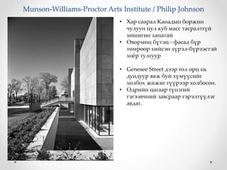 Munson-Williams-Proctor Arts Institute / Philip Johnson
• Хар саарал Канадын боржин
чулуун цул куб масс тасралтгүй
хөшигин ханатай
• Өвөрмөц бүтэц - фасад бүр
төмрөөр хийсэн хүрэл-бүрээстэй
хоёр тулгуур
• Genesee Street дээр гол орц нь
дундуур явж буй хүмүүсийг
холбох жижиг гүүрээр холбосон.
• Өдрийн цагаар гүнзгий
гэгээвчний завсраар гэрэлтүүлэг
авдаг.
 