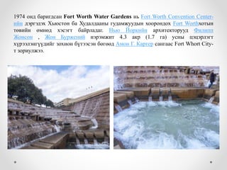 1974 онд баригдсан Fort Worth Water Gardens нь Fort Worth Convention Center-
ийн дэргэдэх Хьюстон ба Худалдааны гудамжуудын хоорондох Fort Worthхотын
төвийн өмнөд хэсэгт байрладаг. Нью Йоркийн архитекторууд Филипп
Жонсон , Жон Буржений нэрэмжит 4.3 акр (1.7 га) усны цэцэрлэгт
хүрээлэнгүүдийг зохион бүтээсэн бөгөөд Амон Г. Картер сангаас Fort Whort City-
т зориулжээ.
 