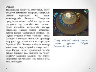 Онцлог
Thanksgiving Square нь архитектур, билэг
тэмдгээр дамжуулан талархал, талархлын
сэдвийг харуулсан хэд хэдэн
элементүүдийг багтаадаг. Талархлын
цуглуулгын модны талбай нь зүүн талын
цэцэрлэгт хүрээлэнгийн гол элемент
болох хонхойсон цэцэрлэгийн дээгүүр
өргөгдөнө. Цагаан гантиг агрегатаас
бүтсэн цагаан "амьдралын спираль" нь
"хүний ​​сүнсний хүрээг тэлэхийг" санал
болгодог. Аялагчдыг голын усан оргилуур
дээр урт гүүрээс авч, хаалган дээрх уран
барималч Жон Хаттоны сийлсэн тагтаар
угтан авдаг. Ариун сүмийн дотор талд 1
тонн Carrara гантиг хувиралтай энгийн
байдаг. Жинхэнэ гоо үзэсгэлэн нь "Glory
Window" (дэлхийн хамгийн том хэвтээ
байрлалтай цонхнуудын нэг) таазны дээд
талд чиглэгддэг.
"Glory Window" нэртэй шилэн
график зурагчин Габреб
Лозирыг бүтээсэн
 