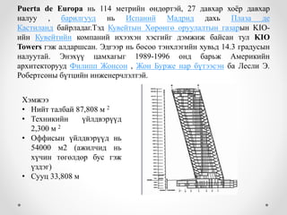 Puerta de Europa нь 114 метрийн өндөртэй, 27 давхар хоёр давхар
налуу , барилгууд нь Испаний Мадрид дахь Плаза де
Кастиланд байрладаг.Тэд Кувейтын Хөрөнгө оруулалтын газарын KIO-
ийн Кувейтийн компаний ихээхэн хэсгийг дэмжиж байсан тул KIO
Towers гэж алдаршсан. Эдгээр нь босоо тэнхлэгийн хувьд 14.3 градусын
налуутай. Энэхүү цамхагыг 1989-1996 онд барьж Америкийн
архитекторууд Филипп Жонсон , Жон Бурже нар бүтээсэн ба Лесли Э.
Робертсоны бүтцийн инженерчлэлтэй.
Хэмжээ
• Нийт талбай 87,808 м 2
• Техникийн үйлдвэрүүд
2,300 м 2
• Оффисын үйлдвэрүүд нь
54000 м2 (ажилчид нь
хүчин төгөлдөр бус гэж
үздэг)
• Сууц 33,808 м
 