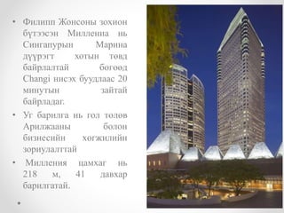 • Филипп Жонсоны зохион
бүтээсэн Миллениа нь
Сингапурын Марина
дүүрэгт хотын төвд
байрлалтай бөгөөд
Changi нисэх буудлаас 20
минутын зайтай
байрладаг.
• Уг барилга нь гол төлөв
Арилжааны болон
бизнесийн хөгжилийн
зориулалттай
• Милления цамхаг нь
218 м, 41 давхар
барилгатай.
 