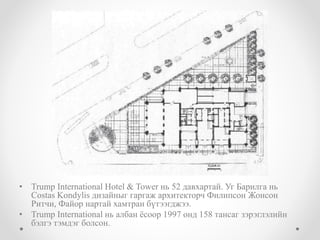 • Trump International Hotel & Tower нь 52 давхартай. Уг Барилга нь
Costas Kondylis дизайныг гаргаж архитекторч Филипсон Жонсон
Ритчи, Файор нартай хамтран бүтээгджээ.
• Trump International нь албан ёсоор 1997 онд 158 тансаг зэрэглэлийн
бэлгэ тэмдэг болсон.
 