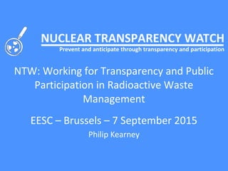 NUCLEAR TRANSPARENCY WATCH
Prevent and anticipate through transparency and participation
NTW: Working for Transparency and Public
Participation in Radioactive Waste
Management
EESC – Brussels – 7 September 2015
Philip Kearney
 