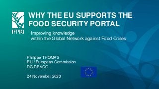 WHY THE EU SUPPORTS THE
FOOD SECURITY PORTAL
Improving knowledge
within the Global Network against Food Crises
Philippe THOMAS
EU / European Commission
DG DEVCO
24 November 2020
 
