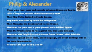 • There were many wars and quarrels between Athens and Sparta.
• After a long war, the two cities became very weak.
• Then King Philip decided to invade Greece.
• King Philip was killed by one of his bodyguards.
• Then Alexander the Great started to rule Greece.
• Alexander the great was a great general and a brilliant fighter.
• When the Greeks dared to rise against him, they were defeated.
• Alexander was taught by a very famous Greek thinker called Aristotle.
• Alexander spread Greek ideas, Greek language, and Greek buildings into all
the lands he conquered.
• He died at the age of 32 in 323 BC.
 