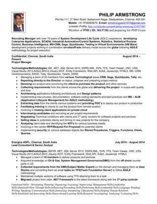 PHILIP ARMSTRONG
Plot No.111, 3rd
Main Road, Sadasivam Nagar, Madipakkam, Chennai -600 091
Mobile: +91 9790983679 E-mail: armstrongyezdi1974@gmail.com
LinkedIn Profile: http://ca.linkedin.com/pub/philip-armstrong/32/b97/bb7
Member of PMI ( ID. 3013718) and preparing for PMP Exam
Recruiting Manager with over 19 years of System Development Life Cycle (SDLC) experience developing
Enterprise Applications, SCADA, Industrial Automation/Control Systems, Robotics, Statistical Process
Control, Business Intelligence, MS-CRM, Sage, Quickbooks, Testing in Virtual Environments (VM Ware)
development projects working in combination on-site/off-site delivery model across the globe following AGILE
methodology for project execution.
Confidential, Chennai, South India August 2014 –
Present
Project Manager
Technologies/Methodologies: C#, .NET, SQL Server 2012, SSRS,XML, SVN, TFS, Team Viewer, VNC, VSS,
Visual Studio 2013,AGILE,MVC5,JQuery,WCF, Entity Framework, Web API, AJAX, Javascript, HTML5, MS- CRM,
ClickDimensions, SAGE, Tally, Quickbooks, Telerik, SSRS
• Managing a team of 20 members from various Technological areas CRM, Sage, Quickbooks, Tally, etc.
• Reporting directly to the Director on status, progress and preparing project metrics
• Demoing our product and convincing the client to purchase the product and other services
• Collecting requirements from the clients across the globe and delivering the project in scope with quality
and time
• Architecting applications following architectures and Design patterns
• Implementing new process, documentation, software coding standards and best practices and MS – ALM
(Application Lifecycle Management) for AGILE methodology
• Extracting data from the clients various systems and providing POC’s to deploy our product in production
• Facilitating training to clients to use the product from remote location
• Involving in hosting client applications on private cloud
• Interviewing candidates and recruiting as per project requirements
• Negotiating Technical conditions with clients and 3rd
party vendors for software projects and services
• Selling ideas to potentials clients and brining in new projects for the company
• Analyzing client data and identifying the KPI’s for various business needs
• Involving in the vendor RFP(Request For Proposal) for potential clients
• Implementing security on various database objects like Stored Procedures, Triggers, Functions, Views,
Queries
Energica ASPL, Chennai, South India July 2014 – August 2014
Lead Consultant & Senior Analyst
Technologies/Methodologies: C#/VB .NET, SQL Server 2012, SSRS,XML, SVN, TFS, Team Viewer, VNC, VSS,
Visual Studio 2013,AGILE,MVC,JQuery,WCF, Entity Framework, Web API, AJAX, Javascript, HTML5
• Managed a team of 10 members to deliver products and services
• Acquired knowledge on Oil & Gas, System Management Governance(SMG) from the off shore counter
parts in US
• Collected requirements from the SME(Subject Matter Expert) on the domain and managing them as User
Stories and converting them as small tasks on TFS(Team Foundation Server) to follow AGILE
methodology
• Maintained multiple versions of software using TFS attaching them to a task
• Migrated project from older .NET Framework to the latest framework along with the 3rd
party controls
Functional Skills : Developing/ Planning/ Organizing/ Executing/ Supervising/ Management Skills,Leadership
Skills,Detailed/Follow Through Skills,Influencing/Persuading Skills,Performing Skills,Leadership Skills,Language/ Reading/
Writing/ Speaking/ Communication Skills,Instructing/ Interpreting/ Educational Skills,Helping/ Human Relations
Skills,Intuitional and Innovating Skills,Observational/Learning Skills,Research/ Investigating/ Analysing/ Evaluating Skills
 