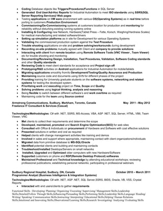 • Coding Database objects like Triggers/Procedures/Functions in SQL Server
• Generated End User/Ad-Hoc Reports for Industrial Automation to meet ISO standards using SSRS(SQL
Server Reporting Services)/ Web pages
• Testing applications on VM ware environment with various OS(Operating Systems) as in real time before
porting to customers Production Environment
• Commissioning/De-Commissioning systems at customers location for production and monitoring for
reliability without disturbing existing running systems online
• Installing & Configuring new Network, Hardware(Tablet Press – Fette, Korsch, Weighing/Hardness Scales)
for medical manufacturing and related software/drivers
• Setting up simulation platforms as in site for Development for various Operating Systems
• Validating the commissioned production system against the Test Procedure
• Trouble shooting applications on-site and problem solving/workarounds during development
• Recording on-site problems mutually agreed with Client and company to provide solutions
• Interacting with client from remote location using Remote Software Tools (VNC Viewer , Team Viewer)
etc for trouble shooting and monitoring
• Documenting/Reviewing Design, Installation, Test Procedures, Validation, Software Coding standards
and other Quality standards
• Reviewing Code to meet client standards for acceptance and Project sign off
• Prototyping/R&D activities on Android applications for Industrial Automation for mobile/tablets
• Migrating applications smoothly from/to Development/Testing/Quality Assurance and Production
• Maintaining source code and documents using SVN for different phases of the project
• Providing training for University graduate students on the software systems, networking and related
systems for testing the developed system.
• Prioritizing work and executing project on Time, Scope and Quality
• Solving problems using logical thinking, analysis and reasoning
• Being flexible to switch between different software’s and work overtime as required
• Maintaining code for the team using Source control
Armstrong Communications, Sudbury, Markham, Toronto, Canada May 2011 - May 2012
Freelance IT Consultant & Services (Casual)
Technologies/Methodologies: C# with .NET, SSRS, MS-Access, VBA, ASP .NET, SQL Server, HTML, VB6, Team
Viewer, VNC
• Met clients to collect their requirements and determine the scope
• Developed, maintained, promoted and Search Engine Optimization(SEO) for web sites
• Consulted with Office & Individuals on procurement of Hardware and Software with cost effective solutions
• Presented solutions in written and oral as required
• Helped clients with change management activities like training and demos
• Involved in sales and support where appropriate, maintaining contact with client organizations/individuals
• Migrated data from primitive database to MS-SQL/Oracle
• Identified potential clients and building and maintaining contacts
• Troubleshoot/installed Desktops/Servers on small networks
• Installed, Upgraded and Optimized older computers with new Hardware/Software
• Supported customers on phone and RDP(Remote Desktop Protocol) softwares
• Maintained Professional and Technical knowledge by attending educational workshops; reviewing
professional publications; establishing personal networks; participating in professional webinars
Sudbury Regional Hospital, Sudbury, ON, Canada October 2010 – March 2011
Programmer Analyst (Business Intelligence & Integration Systems)
Technologies/Methodologies: C# with .NET, ASP .NET, SQL Server,SSRS, BIDS, Oracle, VB, VSS, Crystal
Reports
• Interacted with end users/clients to gather requirements
Functional Skills : Developing/ Planning/ Organizing/ Executing/ Supervising/ Management Skills,Leadership
Skills,Detailed/Follow Through Skills,Influencing/Persuading Skills,Performing Skills,Leadership Skills,Language/ Reading/
Writing/ Speaking/ Communication Skills,Instructing/ Interpreting/ Educational Skills,Helping/ Human Relations
Skills,Intuitional and Innovating Skills,Observational/Learning Skills,Research/ Investigating/ Analysing/ Evaluating Skills
 