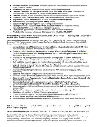 • Prepared flowcharts and diagrams to illustrate sequence of steps program must follow and to describe
logical operations involved
• Worked with the team in understanding the existing systems for modifications
• Designed, Developed and Deployed Enterprise Web/Client/Server applications to work with the
centralized data for the NEON(North Eastern Ontario Network) of hospitals
• Designed computer terminal screen/HMI/User Interface displays to accomplish goals of user request
• Coded web based Enterprise applications for accessing/maintaining the centralized data
• Migrated data from old databases to SQL Server using Transformation Services
• Modified existing software systems( Web/Desktop based)
• Documented program development, logic, coding, and corrections
• Developed Database objects like Procedures,Triggers,Functions as a part of the business
logic,Statistical/MIS reports for Business Intelligence purposes
• Deployed web applications on servers and maintained them on updates and changes
• Worked on HL7 messages with Iguana (Interfaceware) for HIS,EMR,HRM,DI,CRT
CONVERTEAM (Formerly Alstom Power Conversion), India, UK and France February 2005 - January 2010
Project Leader (Research & Development)
Technologies/Methodologies: C# with .NET, ASP .NET, VC++, SQL Server, IIS, VB6 with COM, MS-Projects,
Primavera, VSS, Perforce, Aivisto Project Analyser, DevPartner, SCADA, InTouch Wonderware, Centra, AGILE,
Design Patterns, SDLC,VBA
• Managed a team size of 15 stakeholders developing SCADA, Industrial Automation & Control System
productivity tools, application drivers and user interfaces
• Worked in the Functional Areas Management of product, Management of resources, Scheduling
(production processes), Collection of production data, Production performance analysis and
Production Track & Trace
• Involved with top management personnel in multiple Global projects in System Architecture
• Responsible and accountable for the coordinated overseas multiple projects on-site and off site
• Built credibility, establish rapport and maintained communication with stakeholders at multiple levels
including internal / external teams for testing and quality control
• Defined, initiated, assigned, scheduled, tracked and worked to ensure the ultimate success within scope
and acceptance criteria
• Involved in Project Management related activities following PMP standards and applying AGILE
methodology
• Coached, mentored and lead personnel within technical environment
• Presented periodic dashboard reports on the current status, forecasts, future opportunities and client issues
• Documented/Reviewed Requirements, Functional Specification, Design, Release, User, Release & other
Technical documentations
• Developed software prototype components to work on HMI’s like InTouch Wonderware
• Generated Management Information Systems(MIS), Statistics, Prognostics & Diagnostics
• Setup mockup for a 24/7 Remote Monitoring system setup in the DMZ with various hardware/ software and
configured them
• Deployed/Commissioned developed software’s at clients/end users and did sign-offs
• Negotiated with vendors for Software/Hardware procurement
• Worked with various Industrial Automation based Protocol standards like OPC, TCP/IP, HTTP
• Acquired domain specific knowledge in Metal & Marine industry
• Managed Source Control Management(SCM) for the entire team using Visual Source Safe, Perforce
FLS Automation A/S, (Member of FLSmidth Denmark), India & Denmark January 2001- January 2005
Senior Software Engineer
Technologies/Methodologies: C# with .NET, ASP .NET, SQL Server,VC++, IIS, VB6 with COM, MS-Projects, VSS,
Functional Skills : Developing/ Planning/ Organizing/ Executing/ Supervising/ Management Skills,Leadership
Skills,Detailed/Follow Through Skills,Influencing/Persuading Skills,Performing Skills,Leadership Skills,Language/ Reading/
Writing/ Speaking/ Communication Skills,Instructing/ Interpreting/ Educational Skills,Helping/ Human Relations
Skills,Intuitional and Innovating Skills,Observational/Learning Skills,Research/ Investigating/ Analysing/ Evaluating Skills
 