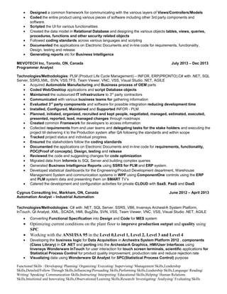 • Designed a common framework for communicating with the various layers of Views/Controllers/Models
• Coded the entire product using various pieces of software including other 3rd party components and
software.
• Scripted the UI for various functionalities
• Created the data model in Relational Database and designing the various objects tables, views, queries,
procedures, functions and other security related objects
• Followed coding standards across various languages and scripting
• Documented the applications on Electronic Documents and in-line code for requirements, functionality,
Design, testing and release
• Generating reports etc for Business Intelligence
MEVOTECH Inc, Toronto, ON, Canada July 2013 – Dec 2013
Programmer Analyst
Technologies/Methodologies: PLM (Product Life Cycle Management) – INFOR, ERP(PRONTO),C# with .NET, SQL
Server, SSRS,XML, SVN, VSS,TFS, Team Viewer, VNC, VSS, Visual Studio .NET, AGILE
• Acquired Automobile Manufacturing and Business process of OEM parts
• Coded Web/Desktop applications and script Database objects
• Maintained the outsourced IT infrastructure to 3rd
party contractors
• Communicated with various business teams for gathering information
• Evaluated 3rd
party components and software for possible integration reducing development time
• Installed, Configured, Maintained and Supported INFOR - PLM
• Planned, initiated, organized, recruited and kept people, negotiated, managed, estimated, executed,
presented, reported, lead, managed changes through roadmaps
• Created common Framework for developers to access information
• Collected requirements from end user teams and delegating tasks for the stake holders and executing the
project till delivering it to the Production system after QA following the standards and within scope
• Tracked project status and individual progress
• Ensured the stakeholders follow the coding standards
• Documented the applications on Electronic Documents and in-line code for requirements, functionality,
POC(Proof of concepts), Design, testing and release
• Reviewed the code and suggesting changes for code optimization
• Migrated data from Informix to SQL Server and building complex queries
• Generated Business Intelligence Reports using SSRS for PLM and ERP system.
• Developed statistical dashboards for the Engineering/Product Development department, Warehouse
Management System and communication systems in WPF using ComponentOne controls using the ERP
and PLM system data and presenting them on SMART TV’s
• Catered the development and configuration activities for private CLOUD with SaaS, PaaS and DaaS
Cygnus Consulting Inc, Markham, ON, Canada June 2012 – April 2013
Automation Analyst – Industrial Automation
Technologies/Methodologies: C# with .NET, SQL Server, SSRS, VB6, Invensys ArchestrA System Platform,
InTouch, QI Analyst, XML, SCADA, HMI, BugZilla, SVN, VSS, Team Viewer, VNC, VSS, Visual Studio .NET, AGILE
• Converting Functional Specification into Design and Code for MES system
• Optimizing current conditions on the plant floor to improve production output and quality using
SPC
• Working with the ANSI/ISA 95 in the Level 0,Level 1, Level 2, Level 3 and Level 4
• Developing the business logic for Data Acquisition in Archestra System Platform 2012 , components
(Class Library) in C# .NET and porting into the ArchestarA Graphics, HMI/User Interfaces using
Invensys Wonderware InTouch for user interaction for touch screen terminals, scientific applications for
Statistical Process Control for product quality improvement, production rate and reduce rejection rate
• Visualizing data using Wonderware QI Analyst for SPC(Statistical Process Control) purpose
Functional Skills : Developing/ Planning/ Organizing/ Executing/ Supervising/ Management Skills,Leadership
Skills,Detailed/Follow Through Skills,Influencing/Persuading Skills,Performing Skills,Leadership Skills,Language/ Reading/
Writing/ Speaking/ Communication Skills,Instructing/ Interpreting/ Educational Skills,Helping/ Human Relations
Skills,Intuitional and Innovating Skills,Observational/Learning Skills,Research/ Investigating/ Analysing/ Evaluating Skills
 