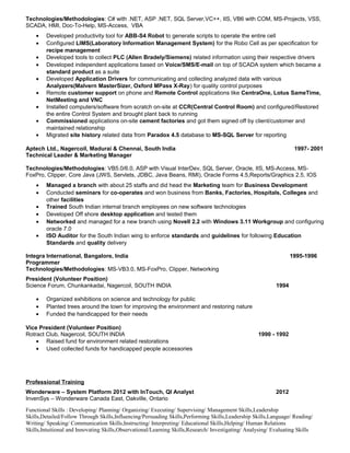 Technologies/Methodologies: C# with .NET, ASP .NET, SQL Server,VC++, IIS, VB6 with COM, MS-Projects, VSS,
SCADA, HMI, Doc-To-Help, MS-Access, VBA
• Developed productivity tool for ABB-S4 Robot to generate scripts to operate the entire cell
• Configured LIMS(Laboratory Information Management System) for the Robo Cell as per specification for
recipe management
• Developed tools to collect PLC (Allen Bradely/Siemens) related information using their respective drivers
• Developed independent applications based on Voice/SMS/E-mail on top of SCADA system which became a
standard product as a suite
• Developed Application Drivers for communicating and collecting analyzed data with various
Analyzers(Malvern MasterSizer, Oxford MPass X-Ray) for quality control purposes
• Remote customer support on phone and Remote Control applications like CentraOne, Lotus SameTime,
NetMeeting and VNC
• Installed computers/software from scratch on-site at CCR(Central Control Room) and configured/Restored
the entire Control System and brought plant back to running
• Commissioned applications on-site cement factories and got them signed off by client/customer and
maintained relationship
• Migrated site history related data from Paradox 4.5 database to MS-SQL Server for reporting
Aptech Ltd., Nagercoil, Madurai & Chennai, South India 1997- 2001
Technical Leader & Marketing Manager
Technologies/Methodologies: VB5.0/6.0, ASP with Visual InterDev, SQL Server, Oracle, IIS, MS-Access, MS-
FoxPro, Clipper, Core Java (JWS, Servlets, JDBC, Java Beans, RMI), Oracle Forms 4.5,Reports/Graphics 2.5, IOS
• Managed a branch with about 25 staffs and did head the Marketing team for Business Development
• Conducted seminars for co-operates and won business from Banks, Factories, Hospitals, Colleges and
other facilities
• Trained South Indian internal branch employees on new software technologies
• Developed Off shore desktop application and tested them
• Networked and managed for a new branch using Novell 2.2 with Windows 3.11 Workgroup and configuring
oracle 7.0
• ISO Auditor for the South Indian wing to enforce standards and guidelines for following Education
Standards and quality delivery
Integra International, Bangalore, India 1995-1996
Programmer
Technologies/Methodologies: MS-VB3.0, MS-FoxPro, Clipper, Networking
President (Volunteer Position)
Science Forum, Chunkankadai, Nagercoil, SOUTH INDIA 1994
• Organized exhibitions on science and technology for public
• Planted trees around the town for improving the environment and restoring nature
• Funded the handicapped for their needs
Vice President (Volunteer Position)
Rotract Club, Nagercoil, SOUTH INDIA 1990 - 1992
• Raised fund for environment related restorations
• Used collected funds for handicapped people accessories
Professional Training
Wonderware – System Platform 2012 with InTouch, QI Analyst 2012
InvenSys – Wonderware Canada East, Oakville, Ontario
Functional Skills : Developing/ Planning/ Organizing/ Executing/ Supervising/ Management Skills,Leadership
Skills,Detailed/Follow Through Skills,Influencing/Persuading Skills,Performing Skills,Leadership Skills,Language/ Reading/
Writing/ Speaking/ Communication Skills,Instructing/ Interpreting/ Educational Skills,Helping/ Human Relations
Skills,Intuitional and Innovating Skills,Observational/Learning Skills,Research/ Investigating/ Analysing/ Evaluating Skills
 