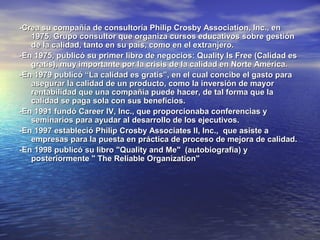 -Crea su compañía de consultoría Philip Crosby Association, Inc., en
   1975. Grupo consultor que organiza cursos educativos sobre gestión
   de la calidad, tanto en su país, como en el extranjero.
-En 1975, publicó su primer libro de negocios: Quality Is Free (Calidad es
   gratis), muy importante por la crisis de la calidad en Norte América.
-En 1979 publicó “La calidad es gratis”, en el cual concibe el gasto para
   asegurar la calidad de un producto, como la inversión de mayor
   rentabilidad que una compañía puede hacer, de tal forma que la
   calidad se paga sola con sus beneficios.
-En 1991 fundó Career IV, Inc., que proporcionaba conferencias y
   seminarios para ayudar al desarrollo de los ejecutivos.
-En 1997 estableció Philip Crosby Associates II, Inc., que asiste a
   empresas para la puesta en práctica de proceso de mejora de calidad.
-En 1998 publicó su libro "Quality and Me" (autobiografía) y
   posteriormente " The Reliable Organization"
 