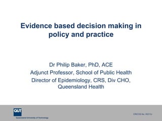 Evidence based decision making in
           policy and practice



                       Dr Philip Baker, PhD, ACE
               Adjunct Professor, School of Public Health
               Director of Epidemiology, CRS, Div CHO,
                           Queensland Health



                                                            CRICOS No. 00213J
Queensland University of Technology
 