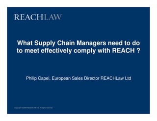 What Supply Chain Managers need to do
   to meet effectively comply with REACH ?



               Philip Capel, European Sales Director REACHLaw Ltd




Copyright © 2008 REACHLAW Ltd. All rights reserved.
 
