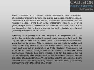 Philip Castleton is a Toronto based commercial and architectural
photographer producing dynamic images for businesses, interior designers,
commercial & residential real estate, construction professionals and the
hospitality sector. Having been in the photography industry for over 15
years, Philip Castleton understands the needs of his clients, and it is with
this knowledge, that he leads a team of talented individuals with the end
goal being excellence for his clients.
Speaking about photography, the Company’s Spokesperson said, “The
saying that ‘A picture is worth a thousand words’ can never be truer in this
day and age. Pictures can be used to pass on a message to the masses in
ways that words cannot. This is because one can instantly realize and
interpret the story behind a particular image without having to think too
much and seek out an explanation. At Philip Castleton Photography, we
know the importance of images and hence, endeavor to help our clients
communicate through their brand images. It is for this reason that we
render high-quality photography services that have been designed to meet
the needs of a particular client. We’re familiar with the various photography
demands that clients bring our way, and we work with them, guaranteeing
them nothing short of brilliance at all times.”
 