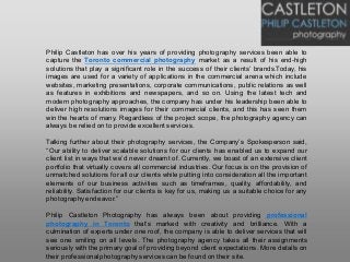 Philip Castleton has over his years of providing photography services been able to
capture the Toronto commercial photography market as a result of his end-high
solutions that play a significant role in the success of their clients’ brands.Today, his
images are used for a variety of applications in the commercial arena which include
websites, marketing presentations, corporate communications, public relations as well
as features in exhibitions and newspapers, and so on. Using the latest tech and
modern photography approaches, the company has under his leadership been able to
deliver high resolutions images for their commercial clients, and this has seen them
win the hearts of many. Regardless of the project scope, the photography agency can
always be relied on to provide excellent services.
Talking further about their photography services, the Company’s Spokesperson said,
“Our ability to deliver scalable solutions for our clients has enabled us to expand our
client list in ways that we’d never dreamt of. Currently, we boast of an extensive client
portfolio that virtually covers all commercial industries. Our focus is on the provision of
unmatched solutions for all our clients while putting into consideration all the important
elements of our business activities such as timeframes, quality, affordability, and
reliability. Satisfaction for our clients is key for us, making us a suitable choice for any
photographyendeavor.”
Philip Castleton Photography has always been about providing professional
photography in Toronto that’s marked with creativity and brilliance. With a
culmination of experts under one roof, the company is able to deliver services that will
see one smiling on all levels. The photography agency takes all their assignments
seriously with the primary goal of providing beyond client expectations. More details on
their professional photographyservices can be found on their site.
 