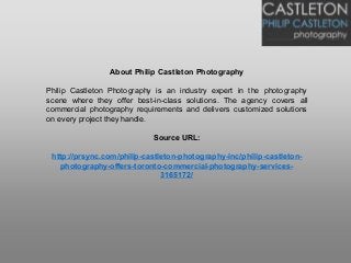 About Philip Castleton Photography
Philip Castleton Photography is an industry expert in the photography
scene where they offer best-in-class solutions. The agency covers all
commercial photography requirements and delivers customized solutions
on every project they handle.
Source URL:
http://prsync.com/philip-castleton-photography-inc/philip-castleton-
photography-offers-toronto-commercial-photography-services-
3165172/
 