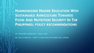 HARMONIZING HIGHER EDUCATION WITH
SUSTAINABLE AGRICULTURE TOWARDS
FOOD AND NUTRITION SECURITY IN THE
PHILIPPINES: POLICY RECOMMENDATIONS
DR. TEODORO MENDOZA – PROF., UPLB
DR. CELY S. BINOYA – PROF. VI AND EXECUTIVE DIRECTOR, APEAEN
 
