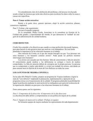Un entendimiento claro de la definición del problema y del proceso involucrado
   ayuda a elegir las técnicas que serán más efectivas para recolectar los datos sobre la causa o
   causas raíz específicas.

   Paso 4: Tomar acción correctiva:
          Reunir a la gente clave, generar opciones, elegir la acción correctiva, planear,
comunicar e implantar.
   Paso 5: Evaluar y dar seguimiento:
          Revisar el remedio temporal.
          En la actualidad, Philip Crosby Associates es la consultora en Gestión de la
   Calidad más grande y experimentada del mundo, lo que demuestra la "calidad" de este
   gurú de la administración de calidad moderna.


   CERO DEFECTOS

   Crosby hizo entender a los directivos que cuando se exige perfección ésta puede lograrse,
   pero para hacerlo la alta gerencia tiene que motivar a sus trabajadores. De esta forma
   planteaba la importancia de las relaciones humanas en el trabajo.
          Otra mención de Crosby en el que dio mucho hincapié era que “Las personas son
   seres humanos y los humanos cometen errores”. Nada puede ser perfecto mientras
   intervengan seres humanos”.
          Los errores son causados por dos factores: falta de conocimiento y falta de atención.
   El conocimiento puede medirse y las deficiencias se corrigen a través de medios
   comprobados. La falta de atención deberá de corregirse por la propia persona. La persona
   que se compromete a vigilar cada detalle y a evitar con cuidado los errores, está dando un
   paso enorme hacia la fijación de la meta de Cero Defectos en todas las cosas.

   LOS 14 PUNTOS DE MEJORA CONTINUA

   En los años 60's Philp B. Crosbry, propuso un programa de 14 pasos tendiente a lograr la
   meta de "cero defectos" empleando la planeación, implementación y operación de un
   programa exitoso en el mejoramiento de la calidad. El programa planteaba la posibilidad de
   lograr la perfección mediante la motivación de los trabajadores por parte de la dirección de
   la organización, dándole un gran peso a las relaciones humanas en el trabajo.

   Estos catorce pasos son los siguientes:

   Paso 1: Compromiso de la dirección: (Compromiso de la alta direccion)
   La alta dirección debe definir y comprometerse en una política de mejora de la calidad.

   Paso 2: Equipos de mejora de la calidad: (Trabajo en equipo)
         Se formarán equipos de mejora mediante los representantes de cada departamento.
 