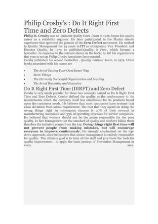 Philip Crosby's : Do It Right First
Time and Zero Defects
Philip B. Crosby was an eminent Quality Guru , born in 1926, began his quality
career as a reliability engineer. He later participated in the Martin missile
experience that spawned the genesis of the Zero Defect movement. He worked
in Quality Management for 14 years in ITT as a Corporate Vice President and
Director Quality. In 1979 he published Quality is Free , which became a
bestseller. In response to the interest shown in the book, he left his organization
that year to set up Philip Crosby Associates Incorporated.
Corsby published his second bestselller , Quality Without Tears, in 1974. Other
books associated with his name are
The Art of Getting Your Own Sweet Way
More Things
The Eternally Successful Organization and Leading
The Art of Becoming and Executive
Do It Right First Time (DIRFT) and Zero Defect
Corsby is very much popular for these two concepts named as Do It Right First
Time and Zero Defects. Corsby defined the quality as the conformance to the
requirements which the company itself has established for its products based
upon the customers needs. He believes that most companies have systems that
allow deviation from actual requirement. The cost that they spend on doing the
wrong things right in subsequent chances is 20% of their revenue in
manufacturing companies and 35% of operating expenses for service companies.
He believed that workers should not be the prime responsible for the poor
quality, In fact Management set the standard of quality and workers follow them
therefore the initiative comes from the top. Doing things right first time will
not prevent people from making mistakes, but will encourage
everyone to improve continuously. He strongly emphasized on the top-
down approach, since he believes that senior management is entirely responsible
for quality. The ultimate goal is to train all the staff and give them the tools for
quality improvement , to apply the basic precept of Prevention Management in
every area.
 