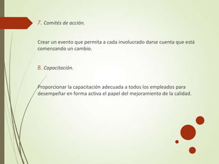 7. Comités de acción.
Crear un evento que permita a cada involucrado darse cuenta que está
comenzando un cambio.
8. Capacitación.
Proporcionar la capacitación adecuada a todos los empleados para
desempeñar en forma activa el papel del mejoramiento de la calidad.
 