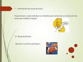 11. Eliminación de causa de error.
Proporcionar a cada individuo un método para comunicar a la dirección las
cosas que impiden mejorar.
12. Reconocimiento.
Apreciar a quienes participan.
 