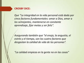 CROSBY DICE:
Que “La integridad en la vida personal está dada por
cinco factores fundamentales: amar a Dios, amar a
los semejantes, mantenerse en constante
aprendizaje, fijar metas y ser feliz”.
Asegurando también que “el enojo, la angustia, el
estrés y el tiempo, son los cuatro factores que
desgastan la calidad de vida de las personas”.
“La calidad empieza en la gente no en las cosas”
 