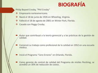 BIOGRAFÍA
Philip Bayard Crosby, "Phil Crosby“
 Empresario norteamericano.
 Nació el 18 de junio de 1926 en Wheeling, Virginia.
 Falleció el 18 de agosto de 2001 en Winter Park, Florida.
 Casado con Peggy Crosby.
 Autor que contribuyó a la teoría gerencial y a las prácticas de la gestión de
calidad.
 Comenzó su trabajo como profesional de la calidad en 1952 en una escuela
médica.
 Inició el Programa "Cero Errores" en Orlando, Florida.
 Como gerente de control de calidad del Programa de misiles Pershing, se
acreditó un 30% de reducción de costos .
 
