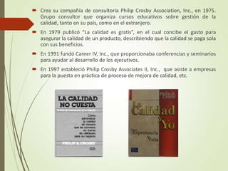  Crea su compañía de consultoría Philip Crosby Association, Inc., en 1975.
Grupo consultor que organiza cursos educativos sobre gestión de la
calidad, tanto en su país, como en el extranjero.
 En 1979 publicó “La calidad es gratis”, en el cual concibe el gasto para
asegurar la calidad de un producto, describiendo que la calidad se paga sola
con sus beneficios.
 En 1991 fundó Career IV, Inc., que proporcionaba conferencias y seminarios
para ayudar al desarrollo de los ejecutivos.
 En 1997 estableció Philip Crosby Associates II, Inc., que asiste a empresas
para la puesta en práctica de proceso de mejora de calidad, etc.
 