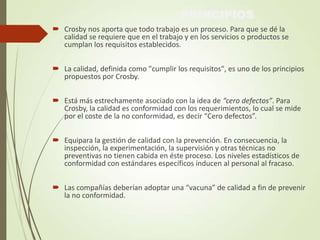 PRINCIPIOS
 Crosby nos aporta que todo trabajo es un proceso. Para que se dé la
calidad se requiere que en el trabajo y en los servicios o productos se
cumplan los requisitos establecidos.
 La calidad, definida como "cumplir los requisitos", es uno de los principios
propuestos por Crosby.
 Está más estrechamente asociado con la idea de “cero defectos”. Para
Crosby, la calidad es conformidad con los requerimientos, lo cual se mide
por el coste de la no conformidad, es decir “Cero defectos”.
 Equipara la gestión de calidad con la prevención. En consecuencia, la
inspección, la experimentación, la supervisión y otras técnicas no
preventivas no tienen cabida en éste proceso. Los niveles estadísticos de
conformidad con estándares específicos inducen al personal al fracaso.
 Las compañías deberían adoptar una “vacuna” de calidad a fin de prevenir
la no conformidad.
 