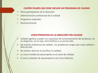 CUATRO PILARES QUE DEBE INCLUIR UN PROGRAMA DE CALIDAD
 Plena participación de la dirección
 Administración profesional de la calidad
 Programas originales
 Reconocimiento
CINCO PRINCIPIOS DE LA DIRECCIÓN POR CALIDAD
 Calidad significa cumplir los requisitos de funcionamiento del producto; no
es elegancia, no es lujo, mera belleza o un precio alto.
 No existen problemas de calidad , los problemas surgen por mala calidad o
falta de ella.
 No existen ahorros al sacrificar la calidad.
 La única medida de desempeño es el costo de calidad.
 El único estándar de desempeño es de Cero Defectos
 