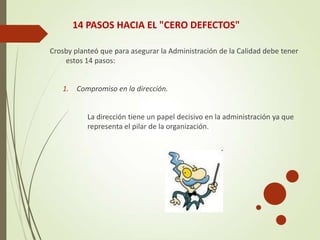 14 PASOS HACIA EL "CERO DEFECTOS"
Crosby planteó que para asegurar la Administración de la Calidad debe tener
estos 14 pasos:
1. Compromiso en la dirección.
La dirección tiene un papel decisivo en la administración ya que
representa el pilar de la organización.
 