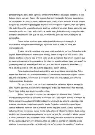 3 
perceber alguma coisa pode significar simplesmente falta de educação específica e não falta de objeto para ver. Assim, não se pode falar em intersecção de todos os conjuntos de percepções. No outro extremo, pode ser que o objeto exista, no início, apenas porque faz parte do conjunto de percepções de um só indivíduo (o nosso gênio). Pior: se o gênio não puder transmitir seu conhecimento a outros, se ele morrer antes de dar ao mundo sua revelação, então um objeto terá existido (e existe, se o gênio deixou algum registro dele, ainda não encontrado) sem que ele faça, no momento, parte de nenhum conjunto de percepções. 
Esses limites mostram que a ideia de existência como intersecção é insustentável. Não pode ser intersecção a partir de todos e pode, no limite, ser intersecção nula. 
A saída usual é considerar que, para objetos próximos (os que Quine chama de objetos de tamanho médio, a velocidade média), valem as regras da vida prática. Uma cadeira existe se todos na sala a virem como tal. Se o objeto se desviar um pouco do que se considera normalmente uma cadeira, decisões puramente práticas (para que serve? ou para que poderia vir a servir?) entrarão em cena para fechar a questão. No máximo, o novo objeto ganhará o nome de cadeira, seguido de algum adjetivo. 
Para objetos distantes da vida prática, vale a opinião de especialistas. Entre esses dois domínios não existe barreira clara. Quine mostra mesmo que objetos comuns são, em certo sentido, construídos e acordados. Mas para fins práticos, existem dois núcleos distintos de objetos. 
Dick propõe uma nova saída: um objeto existe se houver alguma percepção dele. Noutras palavras, existência não está ligada à ideia de intersecção, mas de união. Numa frase: tudo o que alguém percebe, existe. 
Talvez, a situação do mundo real não seja muito diferente disso. Talvez o mundo real seja compatível com essa maneira de ver. Todo objeto, mesmo os médios de Quine, existem segundo uma tensão: existem se um grupo, ou se uma só pessoa, mas influente, afirma que o objeto em questão existe. Suponha um indivíduo que chegue, vestido de branco e em um bom automóvel, a uma pequena cidade. Se sua aparência estiver dentro do fenótipo da classe média e alta, ele será tido como médico. Suas ações serão todas interpretadas segundo esse ponto de partida. Se, num dia frio, ele se recusar a tomar um sorvete, isso se deverá a altas considerações e não a conselhos familiares triviais, que qualquer um ouve em casa. Mas ele pode ser apenas um paciente que se veste de branco por questões particulares (pode ter "complexo de sorveteiro") e veio se  