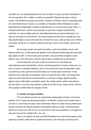 4 
consultar com um grande psiquiatra que vive na cidade. O grupo da clínica psiquiátrica o vê como paciente. Ele, o objeto, é médico ou paciente? Depende de quem o estiver vendo, e da influência do grupo que emite o veredicto. No limite, mesmo o psiquiatra pode ser convencido de que o louco é, na verdade, um inspetor médico disfarçado e, assim, dependendo da negociação, o objeto se bandeia para um ou para outro grupo. Enfim , o exemplo mostra que, mesmo numa situação na qual não é exigido conhecimento profundo, um mesmo objeto pode ser visto diferentemente por grupos diferentes e, no caso de os grupos se encontrarem, não existe solução pacífica para a questão de o que seja aquele objeto ou de se ele existe (se o homem for louco, pode-se dizer que o médico não existe. Se ele for um inspetor, pode-se dizer que o louco nunca existiu, que foi uma ilusão). 
Se as coisas podem ser assim (na prática, a bem da verdade, nunca o são. Apenas podem ser.), então basta que alguém muito influente perceba algo para que esse algo passe a existir. E não só para quem percebe, mas para todos os ligados a essa pessoa, pois, como dito acima, sempre está em jogo a questão do convencimento. 
Contra esse pano de fundo, poder-se-ia pensar em uma droga que potencializasse essa característica. Quem a tomasse passaria a inventar coisas para si e para os outros. A questão metafísica, que só nos ocorre nas horas de depressão, sobre se existimos ou não, ganharia outra dimensão num mundo assim construído. A vida passaria a ser realmente um pesadelo. Esse é o mundo de Dick. Nele, uma droga seria capaz de pular essa fase do convencimento: se, ao tomar a droga, alguém percebe alguma coisa, então todos a percebem assim. Se a droga perde o efeito, tudo volta ao que era antes, o que não é equivalente a voltar ao normal, já que, nesse mundo, não tem mais qualquer sentido falar em situação normal. 
b. enredos de ficção científica 
FC é um gênero que tem por característica desperdiçar cenários. Uma trama policial, como "O gato que atravessa paredes", de Heinlein, precisa como cenário todo o universo e, como tempo de ação, toda a eternidade. Mesmo novelas menos pretensiosas abusam do direito de colocar planetas e sociedades inteiros em jogo, unicamente para decidir se A casa-se ou não com B, se A encontra ou não seu pai perdido, se A pagará ou não pelo crime de ter matado B etc., etc., etc. 
Esse é um aspecto do qual se queixa Stanislaw Lem, esse descompasso entre objetivos e cenário, entre trama e suporte para trama. Lem nota que os autores de FC  