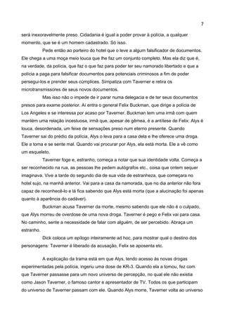 7 
será inexoravelmente preso. Cidadania é igual a poder provar à polícia, a qualquer momento, que se é um homem cadastrado. Só isso. 
Pede então ao porteiro do hotel que o leve a algum falsificador de documentos. Ele chega a uma moça meio louca que lhe faz um conjunto completo. Mas ela diz que é, na verdade, da polícia, que faz o que faz para poder ter seu namorado libertado e que a polícia a paga para falsificar documentos para potenciais criminosos a fim de poder persegui-los e prender seus cúmplices. Simpatiza com Taverner e retira os microtransmissores de seus novos documentos. 
Mas isso não o impede de ir parar numa delegacia e de ter seus documentos presos para exame posterior. Aí entra o general Felix Buckman, que dirige a polícia de Los Angeles e se interessa por acaso por Taverner. Buckman tem uma irmã com quem mantém uma relação incestuosa, irmã que, apesar de gêmea, é a antítese de Felix: Alys é louca, desordenada, um feixe de sensações preso num eterno presente. Quando Taverner sai do prédio da polícia, Alys o leva para a casa dela e lhe oferece uma droga. Ele a toma e se sente mal. Quando vai procurar por Alys, ela está morta. Ele a vê como um esqueleto. 
Taverner foge e, estranho, começa a notar que sua identidade volta. Começa a ser reconhecido na rua, as pessoas lhe pedem autógrafos etc., coisa que ontem sequer imaginava. Vive a tarde do segundo dia de sua vida de estranheza, que começara no hotel sujo, na manhã anterior. Vai para a casa da namorada, que no dia anterior não fora capaz de reconhecê-lo e lá fica sabendo que Alys está morta (que a alucinação foi apenas quanto à aparência do cadáver). 
Buckman acusa Taverner da morte, mesmo sabendo que ele não é o culpado, que Alys morreu de overdose de uma nova droga. Taverner é pego e Felix vai para casa. No caminho, sente a necessidade de falar com alguém, de ser percebido. Abraça um estranho. 
Dick coloca um epílogo inteiramente ad hoc, para mostrar qual o destino dos personagens: Taverner é liberado da acusação, Felix se aposenta etc. 
A explicação da trama está em que Alys, tendo acesso às novas drogas experimentadas pela polícia, ingeriu uma dose de KR-3. Quando ela a tomou, fez com que Taverner passasse para um novo universo de percepção, no qual ele não existia como Jason Taverner, o famoso cantor e apresentador de TV. Todos os que participam do universo de Taverner passam com ele. Quando Alys morre, Taverner volta ao universo  