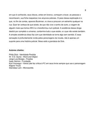 8 
em que é conhecido, seus discos, antes em branco, começam a tocar, as pessoas o reconhecem, sua ficha reaparece nos arquivos policiais. O peso dessa explicação é o que, no fim de contas, apavora Buckman, e o leva a procurar um estranho qualquer na rua. Quer ter certeza de que existe, de que não vive o sonho de outro, a viagem de alguém mais que tomou KR-3 e o transformou num policial. A existência dessa droga destrói por completo o universo, contamina tudo o que existe, e o que não existe também. A simples existência disso faz com que identidade se torne algo sem sentido. E essa sensação é profundamente vivida pelos personagens da novela, não é apenas um suporte para uma história policial. Nisso está a grandeza de Dick. 
Autores citados: 
Philip Dick - Identidade Perdida 
W. V.O. Quine - Word and Object 
Jorge Luis Borges - Ficções 
Isaac Asimov - Fundação 
Kurt Vonnegut - Vários (ele faz crítica à FC em seus livros sempre que usa o personagem Kilgore Trout) 
Stanislaw Lem - Microworlds 