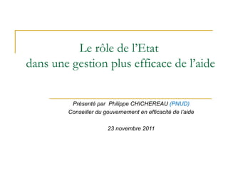 Le rôle de l’Etat  dans une gestion plus efficace de l’aide Présenté par  Philippe CHICHEREAU  (PNUD) Conseiller du gouvernement en efficacité de l’aide 23 novembre 2011 