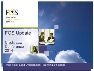 FOS Update 
Credit Law 
Conference 
2014 
Philip Field, Lead Ombudsman – Banking & Finance 
 