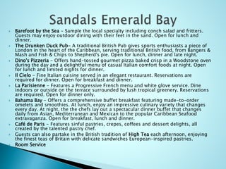  Barefoot by the Sea - Sample the local specialty including conch salad and fritters.
Guests may enjoy outdoor dining with their feet in the sand. Open for lunch and
dinner.
 The Drunken Duck Pub- A traditional British Pub gives sports enthusiasts a piece of
London in the heart of the Caribbean, serving traditional British food, from Bangers &
Mash and Fish & Chips to Shepherd's pie. Open for lunch, dinner and late night.
 Dino's Pizzeria - Offers hand-tossed gourmet pizza baked crisp in a Woodstone oven
during the day and a delightful menu of casual Italian comfort foods at night. Open
for lunch and limited nights for dinner.
 Il Cielo - Fine Italian cuisine served in an elegant restaurant. Reservations are
required for dinner. Open for breakfast and dinner.
 La Parisienne - Features a Progressive French menu and white glove service. Dine
indoors or outside on the terrace surrounded by lush tropical greenery. Reservations
are required. Open for dinner only.
 Bahama Bay - Offers a comprehensive buffet breakfast featuring made-to-order
omelets and smoothies. At lunch, enjoy an impressive culinary variety that changes
every day. At night, the the chefs lay out a spectacular dinner buffet that changes
daily from Asian, Mediterranean and Mexican to the popular Caribbean Seafood
extravaganza. Open for breakfast, lunch and dinner.
 Café de Paris - Features sinful pastries, crepes, coffees and dessert delights, all
created by the talented pastry chef.
 Guests can also partake in the British tradition of High Tea each afternoon, enjoying
the finest teas of Britain with delicate sandwiches European-inspired pastries.
 Room Service
 