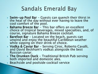 Swim-up Pool Bar - Guests can quench their thirst in
the heat of the day without ever having to leave the
cool comfort of the pool.
 Bahama Breeze Bar - This bar offers an excellent
choice of tropical beverages, mixed specialties, and, of
course, signature Bahama Breeze cocktail.
 Barefoot Bar - Located on the beach, guests can
unwind and enjoy the beautiful Caribbean weather
while sipping on their drink of choice.
 Vodka & Caviar Bar - Serving Ciroc, Roberto Cavalli,
and David Beckham's vodkas alongside the best
Russian caviar.
 The Drunken Duck - Traditional British Pub serving
both imported and domestic ales.
 Beachside and poolside cocktail service
 