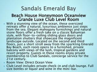Beach House Honeymoon Oceanview
Grande Luxe Club Level Room
 With a stunning view of the ocean, these oversized
retreats offer a natural, luxurious ambience just steps
from the sea. Elegant mahogany furnishings and natural
stone floors offer a fresh take on a classic Bahamian
style, with floor-to-ceiling sliding glass doors and
plantation shutters that showcase the magnificent
landscape outside. Located on the second and third
floors, just a short stroll away from the sparkling Emerald
Bay Beach, each room opens to a furnished, private
balcony with views of the lush, tropical gardens and
resort property. Guests in these rooms enjoy private
membership to Club Sandals, concierge service for the
21st century.
 Room View: Direct Ocean View
 Club Level includes private check-in and club lounge. Full
size bottles or liquor and wine in the mini-bar.
 