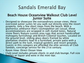 Beach House Oceanview Walkout Club Level
Junior Suite
 Designed to showcase the extraordinary ocean views, these
oversized junior suites let you walk out directly onto the resort
property, only a few short steps from the beach. With a
glamorous ambiance that's cosmopolitan yet casual, these
accommodations are wrapped in soft muted tones. Natural
stone floors feature custom area rugs that accent handcrafted
mahogany furnishings and British Colonial touches. Located on
the ground level, sliding glass doors framed by white
plantation shutters lead to a furnished, private patio with a
direct path to the lush, tropical gardens and resort grounds.
Guests in this category are afforded the elite services of Club
Sandals, concierge service for the 21st century.
 Room View: Direct Ocean View
 Club Level includes private check-in and club lounge. Full size
bottles or liquor and wine in the mini-bar.
 