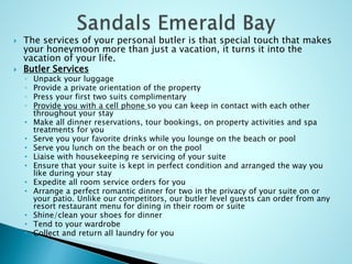  The services of your personal butler is that special touch that makes
your honeymoon more than just a vacation, it turns it into the
vacation of your life.
 Butler Services
◦ Unpack your luggage
◦ Provide a private orientation of the property
◦ Press your first two suits complimentary
◦ Provide you with a cell phone so you can keep in contact with each other
throughout your stay
• Make all dinner reservations, tour bookings, on property activities and spa
treatments for you
• Serve you your favorite drinks while you lounge on the beach or pool
• Serve you lunch on the beach or on the pool
• Liaise with housekeeping re servicing of your suite
• Ensure that your suite is kept in perfect condition and arranged the way you
like during your stay
• Expedite all room service orders for you
• Arrange a perfect romantic dinner for two in the privacy of your suite on or
your patio. Unlike our competitors, our butler level guests can order from any
resort restaurant menu for dining in their room or suite
• Shine/clean your shoes for dinner
• Tend to your wardrobe
• Collect and return all laundry for you
 